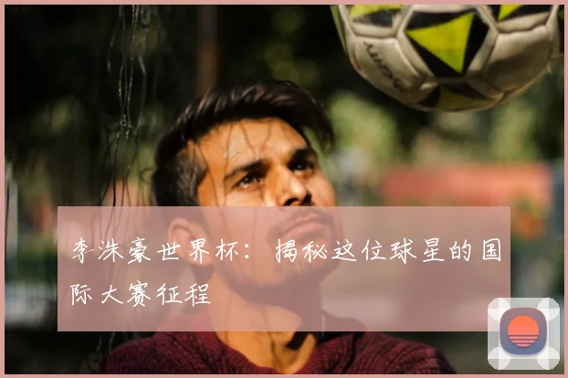 李洙豪世界杯：揭秘这位球星的国际大赛征程