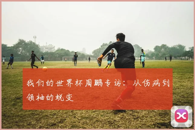 我们的世界杯周鹏专访：从伤病到领袖的蜕变