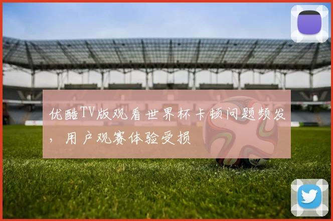 优酷TV版观看世界杯卡顿问题频发，用户观赛体验受损