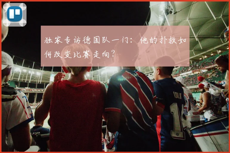 独家专访德国队一门:他的扑救如何改变比赛走向?