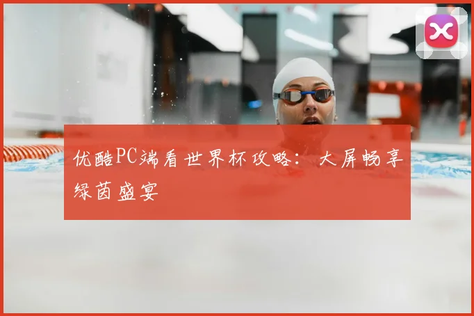 优酷PC端看世界杯攻略：大屏畅享绿茵盛宴