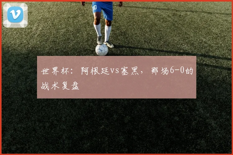 世界杯：阿根廷vs塞黑，那场6-0的战术复盘