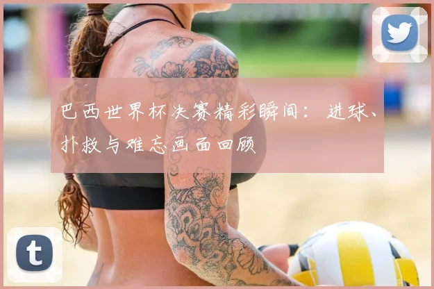 巴西世界杯决赛精彩瞬间：进球、扑救与难忘画面回顾