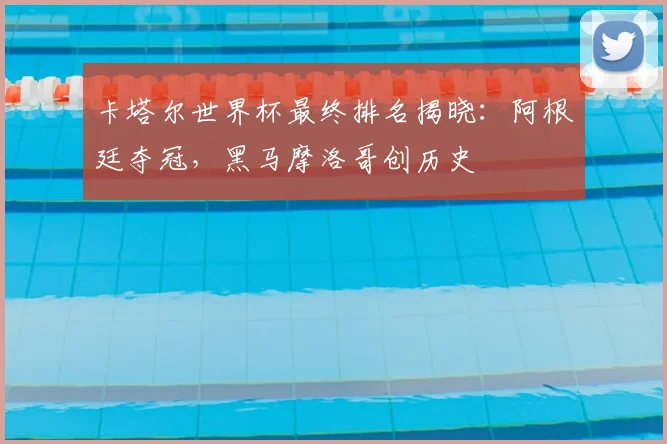 卡塔尔世界杯最终排名揭晓：阿根廷夺冠，黑马摩洛哥创历史