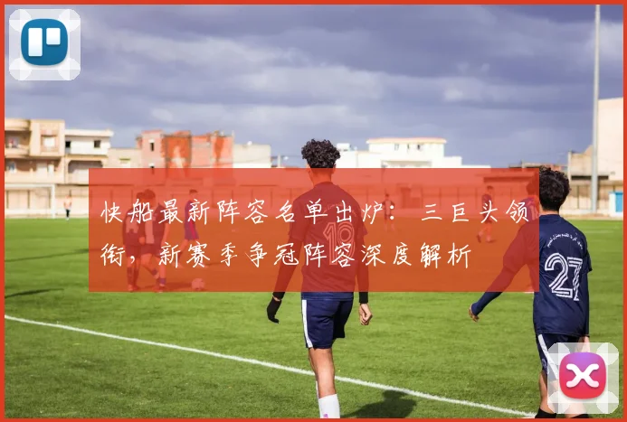 快船最新阵容名单出炉:三巨头领衔,新赛季争冠阵容深度解析