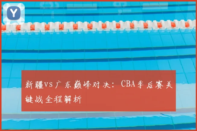 新疆vs广东巅峰对决:CBA季后赛关键战全程解析