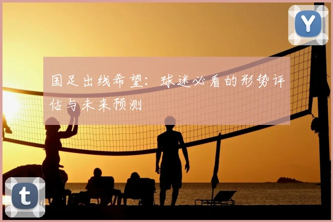 国足出线希望：球迷必看的形势评估与未来预测