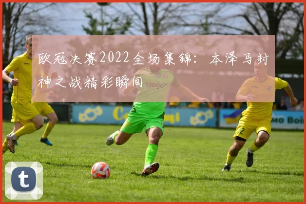 欧冠决赛2022全场集锦:本泽马封神之战精彩瞬间