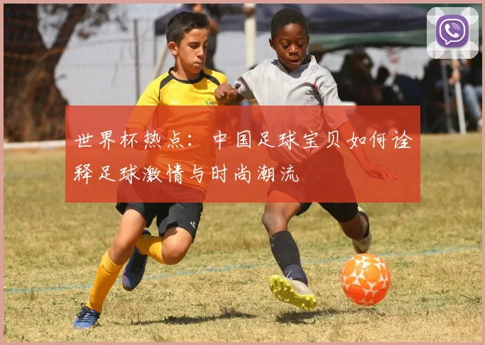 世界杯热点：中国足球宝贝如何诠释足球激情与时尚潮流