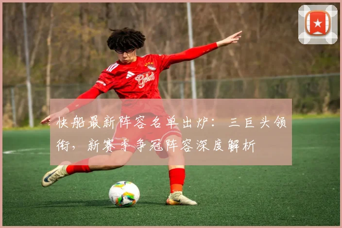 快船最新阵容名单出炉:三巨头领衔,新赛季争冠阵容深度解析