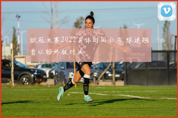 欧冠决赛2022具体时间公布 球迷翘首以盼终极对决