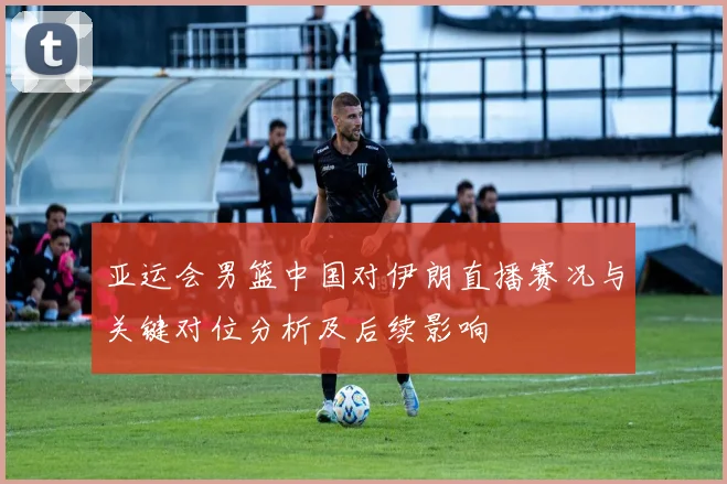 亚运会男篮中国对伊朗直播赛况与关键对位分析及后续影响