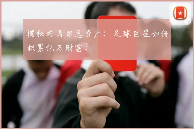 揭秘内马尔总资产:足球巨星如何积累亿万财富?
