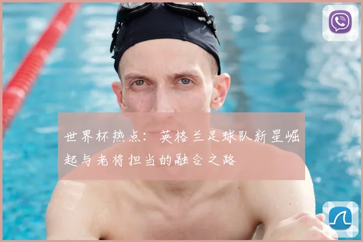 世界杯热点：英格兰足球队新星崛起与老将担当的融合之路