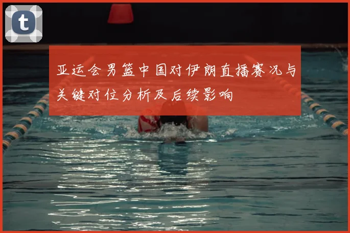 亚运会男篮中国对伊朗直播赛况与关键对位分析及后续影响