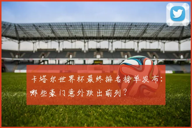 卡塔尔世界杯最终排名榜单发布：哪些豪门意外跌出前列？