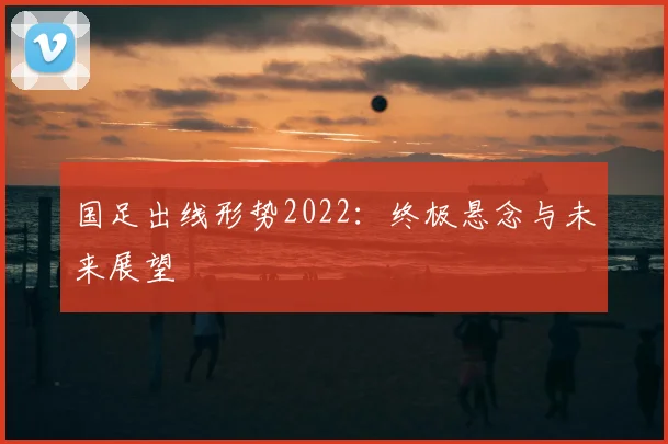 国足出线形势2022：终极悬念与未来展望