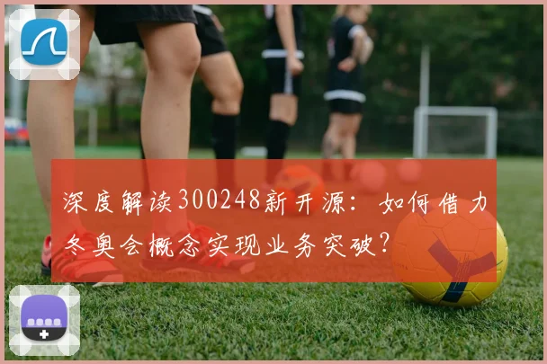 深度解读300248新开源：如何借力冬奥会概念实现业务突破？