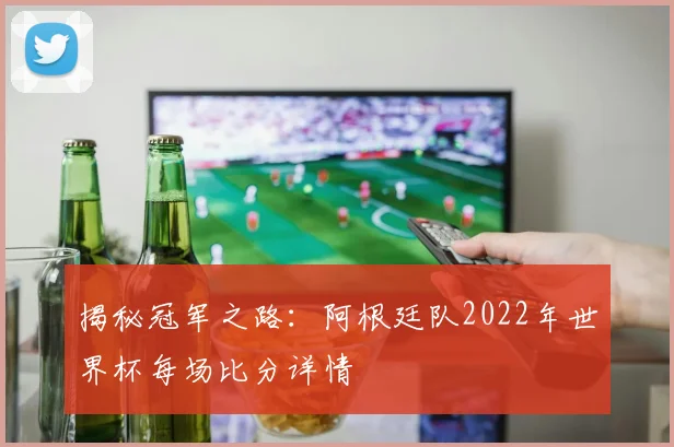 揭秘冠军之路：阿根廷队2022年世界杯每场比分详情