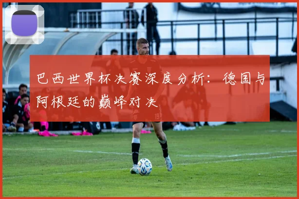 巴西世界杯决赛深度分析：德国与阿根廷的巅峰对决