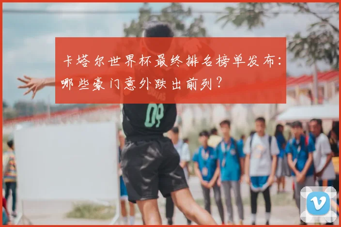 卡塔尔世界杯最终排名榜单发布：哪些豪门意外跌出前列？