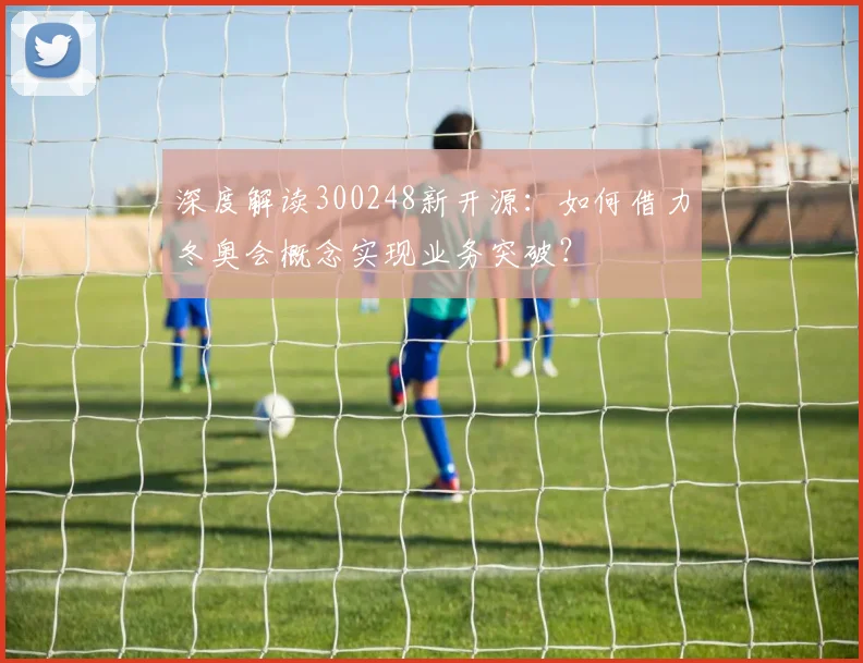 深度解读300248新开源：如何借力冬奥会概念实现业务突破？