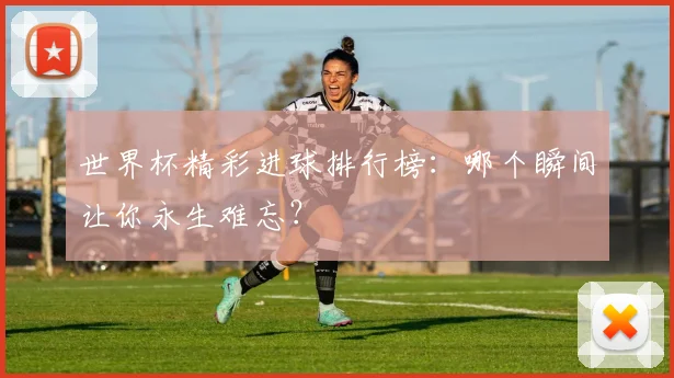 世界杯精彩进球排行榜：哪个瞬间让你永生难忘？