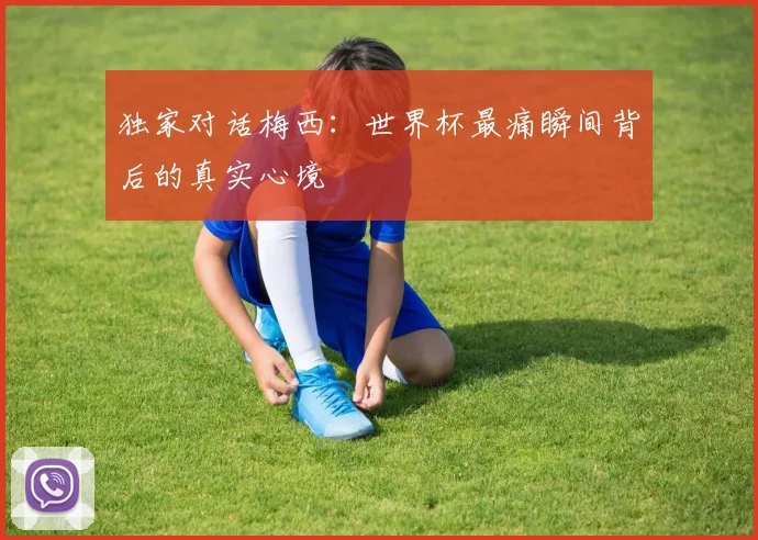 独家对话梅西：世界杯最痛瞬间背后的真实心境