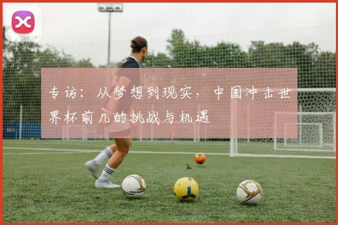 专访：从梦想到现实，中国冲击世界杯前几的挑战与机遇