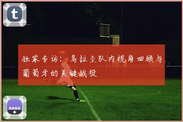 独家专访：乌拉圭队内视角回顾与葡萄牙的关键战役