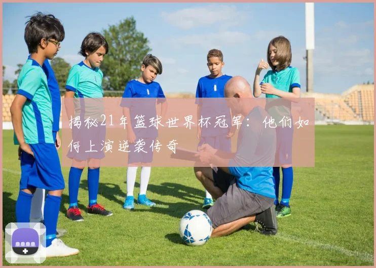揭秘21年篮球世界杯冠军：他们如何上演逆袭传奇