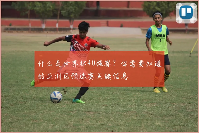 什么是世界杯40强赛？你需要知道的亚洲区预选赛关键信息