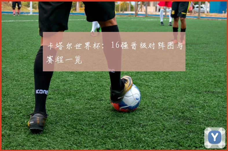 卡塔尔世界杯：16强晋级对阵图与赛程一览