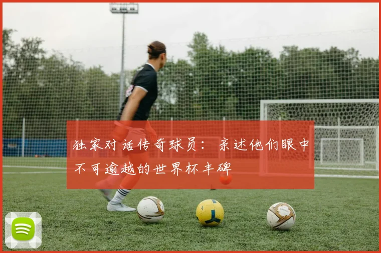 独家对话传奇球员：亲述他们眼中不可逾越的世界杯丰碑