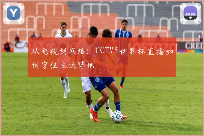 从电视到网络：CCTV5世界杯直播如何守住主流阵地