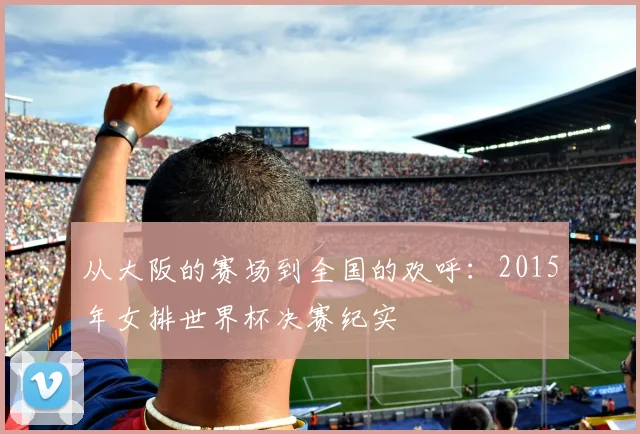 从大阪的赛场到全国的欢呼：2015年女排世界杯决赛纪实